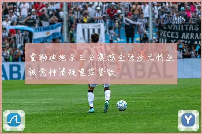 霍勒迪绝杀三分震撼全场杜兰特坐板凳神情凝重显紧张