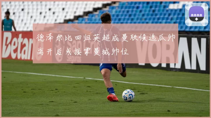 德泽尔比回归英超成曼联候选瓜帅离开后或接掌曼城帅位