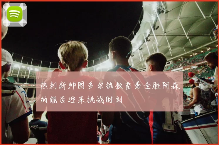 热刺新帅图多尔执教首秀全胜阿森纳能否迎来挑战时刻