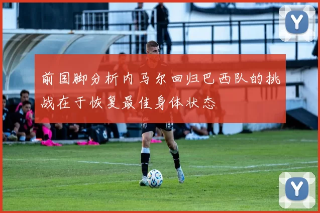 前国脚分析内马尔回归巴西队的挑战在于恢复最佳身体状态