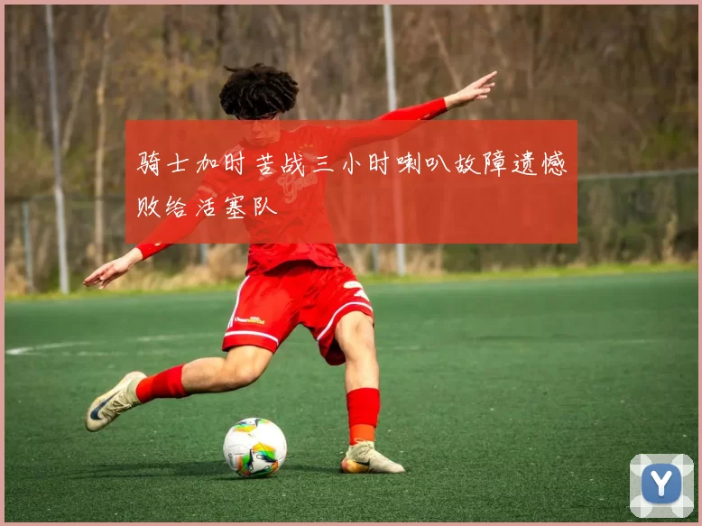 骑士加时苦战三小时喇叭故障遗憾败给活塞队