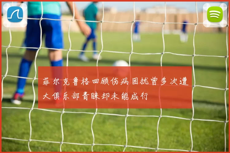 菲尔克鲁格回顾伤病困扰曾多次遭大俱乐部青睐却未能成行