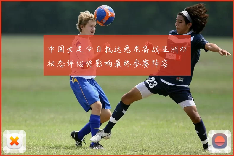 中国女足今日抵达悉尼备战亚洲杯状态评估将影响最终参赛阵容