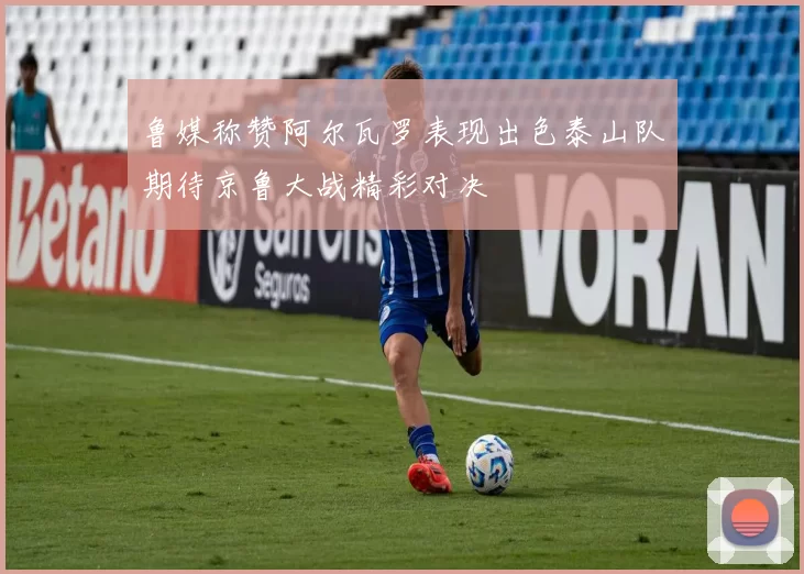 鲁媒称赞阿尔瓦罗表现出色泰山队期待京鲁大战精彩对决