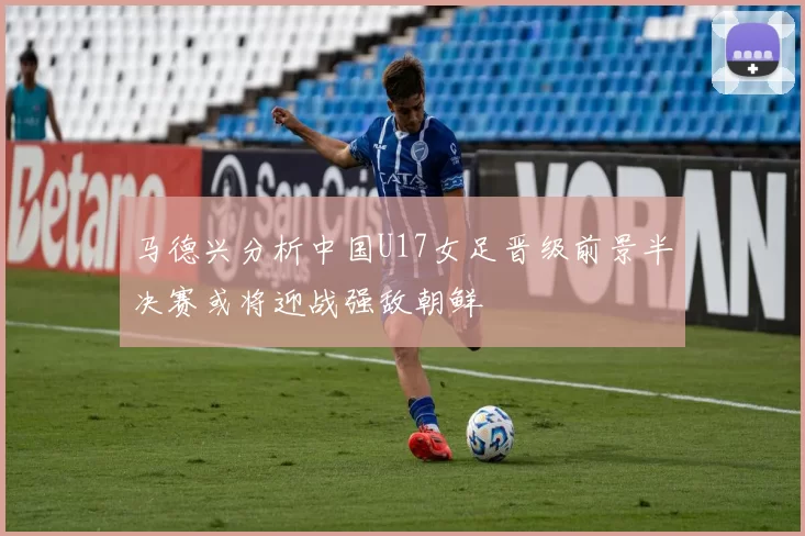 马德兴分析中国U17女足晋级前景半决赛或将迎战强敌朝鲜