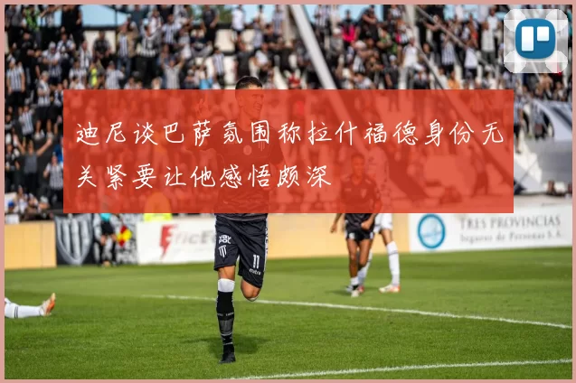 迪尼谈巴萨氛围称拉什福德身份无关紧要让他感悟颇深