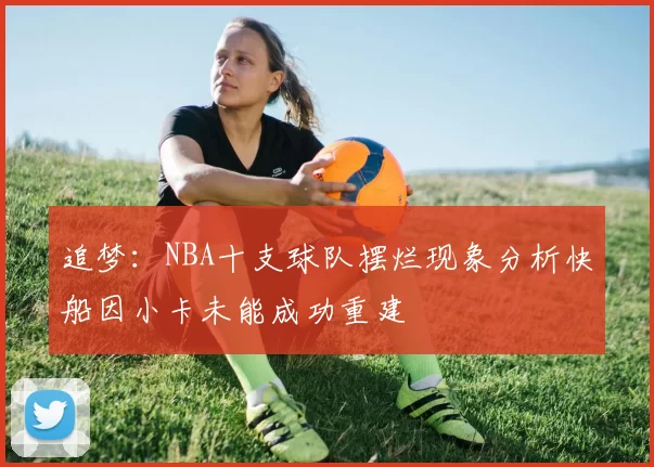 追梦：NBA十支球队摆烂现象分析快船因小卡未能成功重建