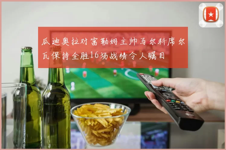 瓜迪奥拉对富勒姆主帅马尔科席尔瓦保持全胜16场战绩令人瞩目
